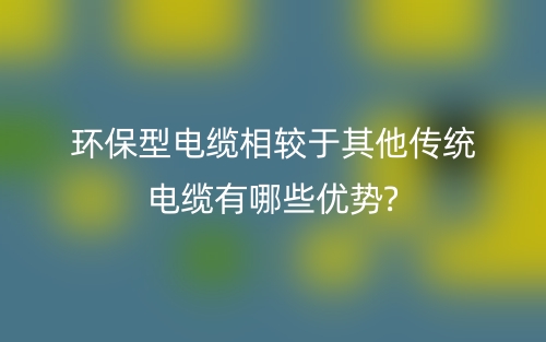 環(huán)保型電纜相較于其他傳統(tǒng)電纜有哪些優(yōu)勢?(圖1)