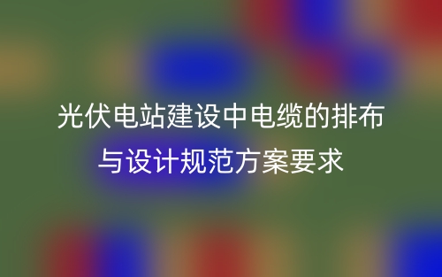 光伏電站建設(shè)中電纜的排布與設(shè)計(jì)規(guī)范方案要求(圖1)