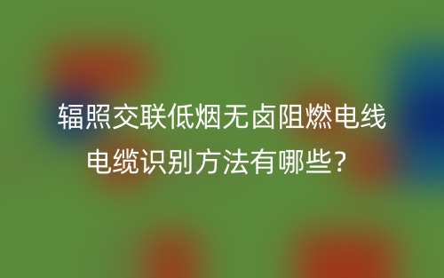 輻照交聯(lián)低煙無鹵阻燃電線電纜識(shí)別方法有哪些？(圖1)