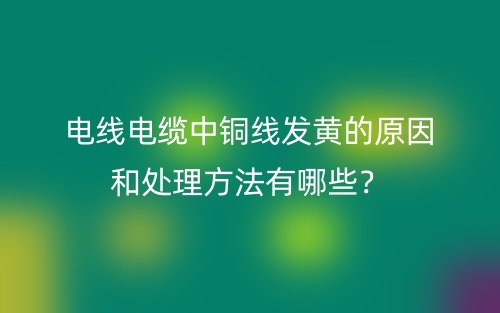 電線(xiàn)電纜中銅線(xiàn)發(fā)黃的原因和處理方法有哪些？(圖1)