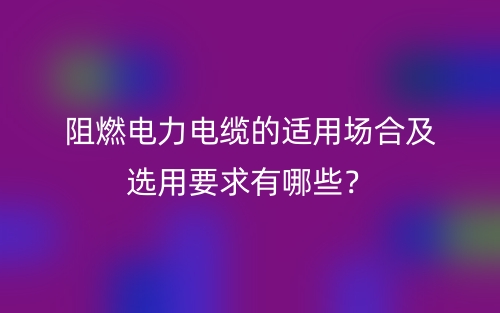 阻燃電力電纜的適用場(chǎng)合及選用要求有哪些？(圖1)