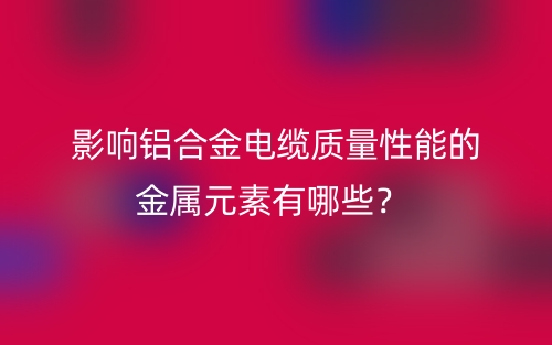 影響鋁合金電纜質(zhì)量性能的金屬元素有哪些？(圖1)