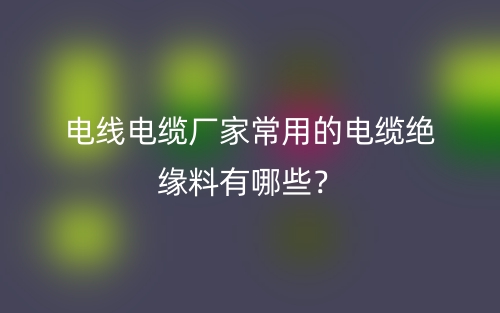 電線電纜廠家常用的電纜絕緣料有哪些？(圖1)