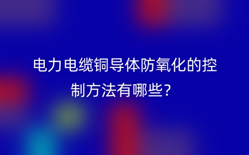電力電纜銅導(dǎo)體防氧化的控制方法有哪些？(圖1)