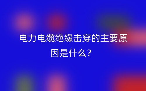 電力電纜絕緣擊穿的主要原因是什么？(圖1)