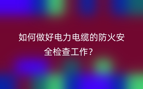 如何做好電力電纜的防火安全檢查工作？(圖1)