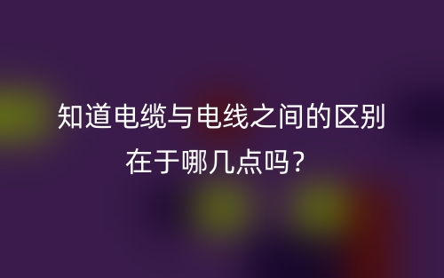知道電纜與電線之間的區(qū)別在于哪幾點(diǎn)嗎？(圖1)