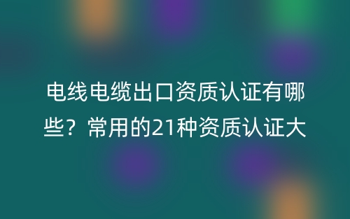電線電纜出口資質(zhì)認證有哪些？常用的21種資質(zhì)認證大全(圖1)