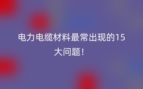 電力電纜材料最常出現(xiàn)的15大問題！(圖1)