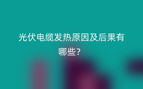 光伏電纜發(fā)熱原因及后果有哪些？(圖1)