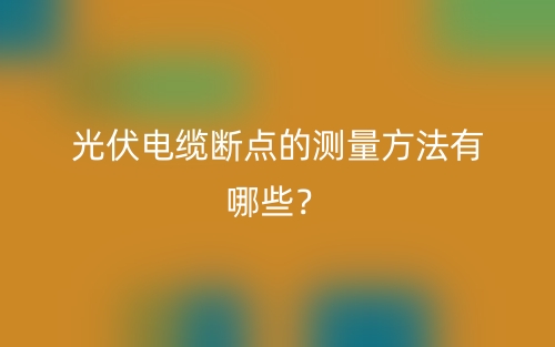 光伏電纜斷點的測量方法有哪些？(圖1)