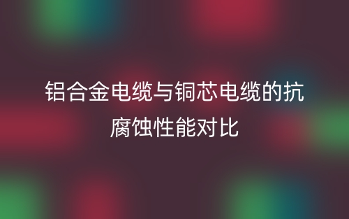 鋁合金電纜與銅芯電纜的抗腐蝕性能對比(圖1)