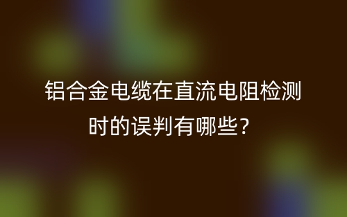 鋁合金電纜在直流電阻檢測時的誤判有哪些？(圖1)