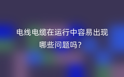 電線電纜在運行中容易出現(xiàn)哪些問題嗎？(圖1)