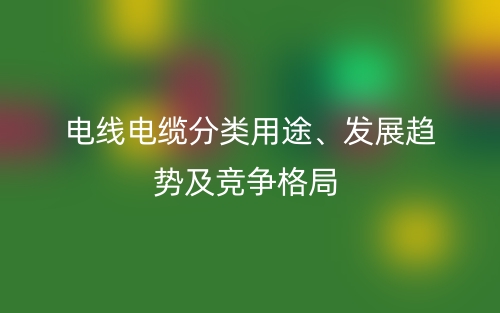 電線電纜分類用途、發(fā)展趨勢及競爭格局(圖1)