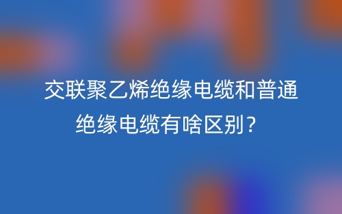 交聯(lián)聚乙烯絕緣電纜和普通絕緣電纜有啥區(qū)別？(圖1)