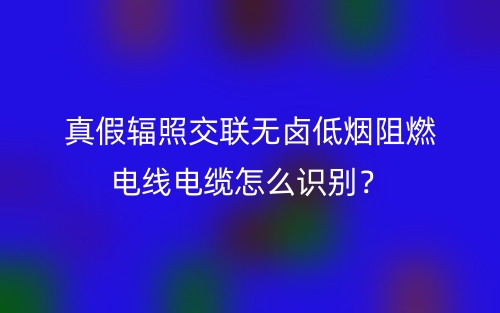 真假輻照交聯(lián)無鹵低煙阻燃電線電纜怎么識別？(圖1)