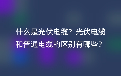 什么是光伏電纜？光伏電纜和普通電纜的區(qū)別有哪些？(圖1)