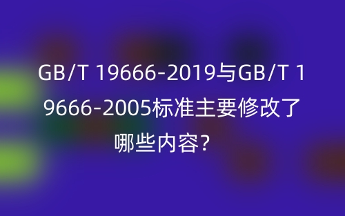 GB/T 19666-2019與GB/T 19666-2005標(biāo)準(zhǔn)主要修改了哪些內(nèi)容？(圖1)