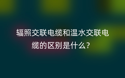 輻照交聯(lián)電纜和溫水交聯(lián)電纜的區(qū)別是什么？(圖1)