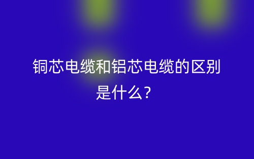 銅芯電纜和鋁芯電纜的區(qū)別是什么？(圖1)