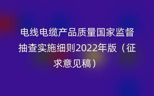 電線電纜產(chǎn)品質(zhì)量國家監(jiān)督抽查實(shí)施細(xì)則2022年版（征求意見稿）(圖1)