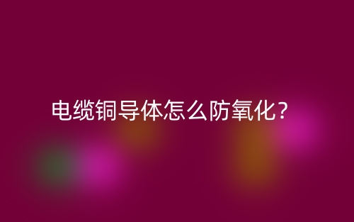 電纜銅導(dǎo)體怎么防氧化？(圖1)
