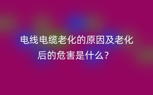 電線電纜老化的原因及老化后的危害是什么？(圖1)