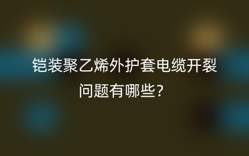 鎧裝聚乙烯外護(hù)套電纜開裂問題有哪些？(圖1)