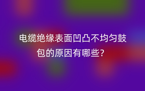 電纜絕緣表面凹凸不均勻鼓包的原因有哪些？(圖1)
