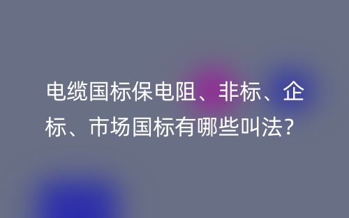 電纜國標(biāo)保電阻、非標(biāo)、企標(biāo)、市場國標(biāo)有哪些叫法？(圖1)