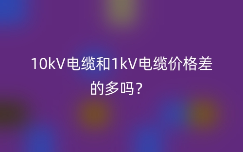 10kV電纜和1kV電纜價(jià)格差的多嗎？(圖1)