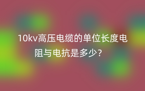 10kv高壓電纜的單位長度電阻與電抗是多少？(圖1)