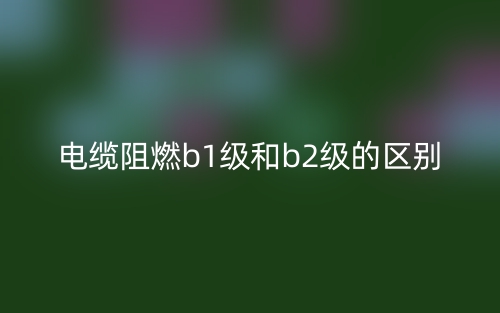 電纜阻燃b1級(jí)和b2級(jí)的區(qū)別是什么？(圖1)
