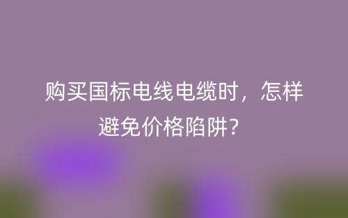 購買國標(biāo)電線電纜時，怎樣避免價格陷阱？(圖1)