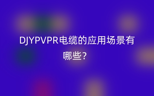 DJYPVPR電纜的應(yīng)用場景有哪些？(圖1)
