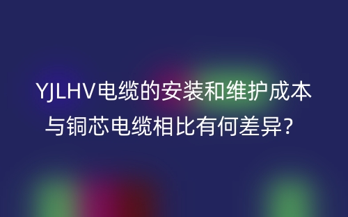 YJLHV電纜的安裝和維護成本與銅芯電纜相比有何差異？(圖1)