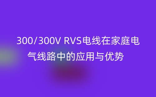 300/300V RVS電線在家庭電氣線路中的應(yīng)用與優(yōu)勢(shì)(圖1)
