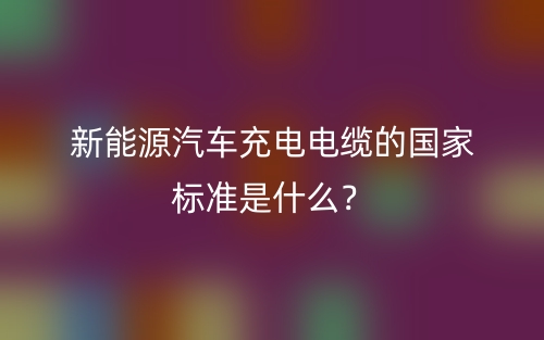 新能源汽車(chē)充電電纜的國(guó)家標(biāo)準(zhǔn)是什么？(圖1)
