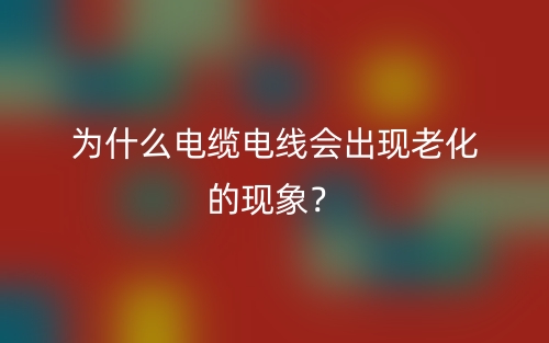 為什么電纜電線會出現(xiàn)老化的現(xiàn)象？(圖1)