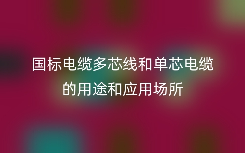 國標(biāo)電纜多芯線和單芯電纜的用途和應(yīng)用場所(圖1)