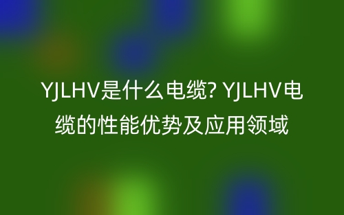 YJLHV是什么電纜? YJLHV電纜的性能優(yōu)勢及應(yīng)用領(lǐng)域(圖1)