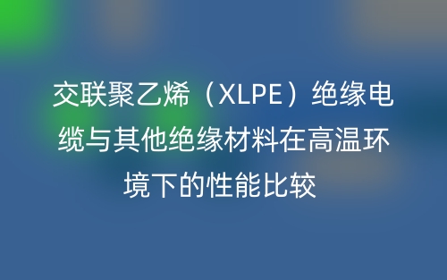 交聯(lián)聚乙烯（XLPE）絕緣電纜與其他絕緣材料在高溫環(huán)境下的性能比較(圖1)