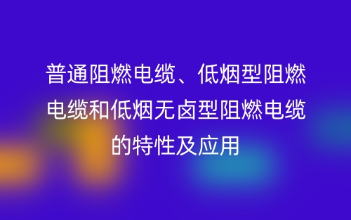 普通阻燃電纜、低煙型阻燃電纜和低煙無鹵型阻燃電纜的特性及應(yīng)用(圖1)