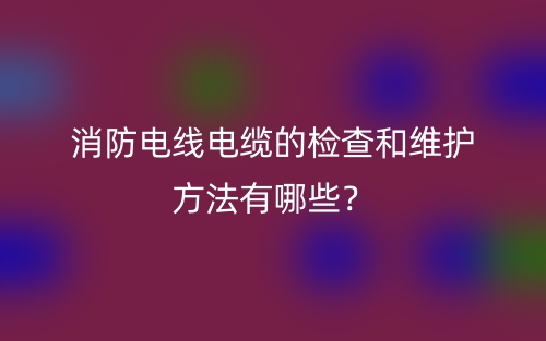 消防電線電纜的檢查和維護(hù)方法有哪些？(圖1)