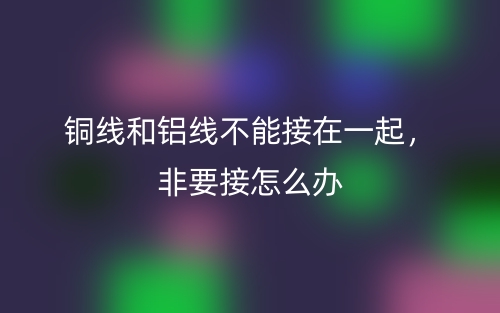 銅線和鋁線不能接在一起，非要接怎么辦(圖1)