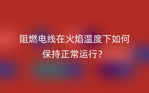 阻燃電線在火焰溫度下如何保持正常運行？(圖1)
