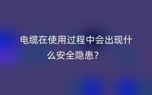 電纜在使用過程中會(huì)出現(xiàn)什么安全隱患？(圖1)