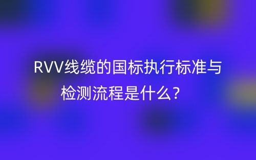 RVV線纜的國(guó)標(biāo)執(zhí)行標(biāo)準(zhǔn)與檢測(cè)流程是什么？(圖1)