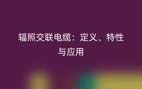 輻照交聯(lián)電纜：定義、特性與應(yīng)用(圖1)